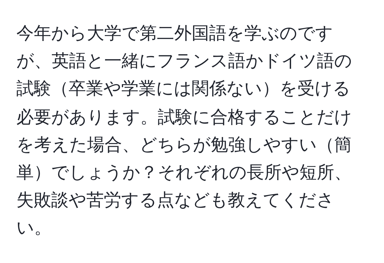 今年から大学で第二外国語を学ぶのですが、英語と一緒にフランス語かドイツ語の試験卒業や学業には関係ないを受ける必要があります。試験に合格することだけを考えた場合、どちらが勉強しやすい簡単でしょうか？それぞれの長所や短所、失敗談や苦労する点なども教えてください。