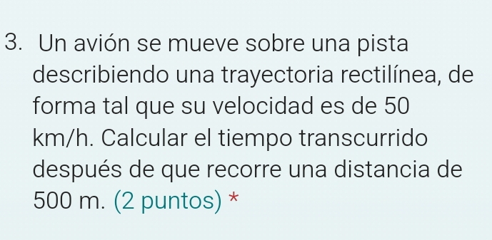 Un avión se mueve sobre una pista 
describiendo una trayectoria rectilínea, de 
forma tal que su velocidad es de 50
km/h. Calcular el tiempo transcurrido 
después de que recorre una distancia de
500 m. (2 puntos) *