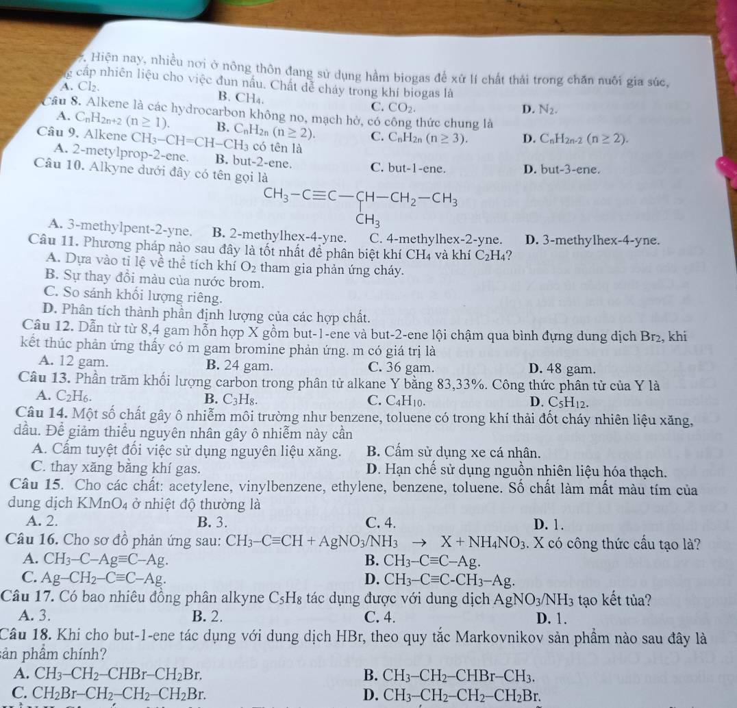 Hiện nay, nhiều nơi ở nông thôn đang sử dụng hầm biogas để xứ lí chất thái trong chăn nuôi gia súc,
g cấp nhiên liệu cho việc đun nấu. Chất dể cháy trong khí biogas là
A. Cl₂
B. CH₄. CO_2.
C.
D. N_2.
Câu 8. Alkene là các hydrocarbon không no, mạch hở, có công thức chung là
A. C_nH_2n+2(n≥ 1). B. C_nH_2r (n≥ 2). C. C_nH_2n(n≥ 3). D. C_nH_2n-2(n≥ 2).
Câu 9. Alkene CH_3-CH=CH-CH_3 có tên là
A. 2-metylprop-2-ene. B. but-2-ene.
C. but-1-e ne. D. but-3-e ne.
Câu 10. Alkyne dưới đây có tên gọi là
CH_3-Cequiv C-CH-CH_2-CH_3
CH_3
A. 3-methylpent-2-yne. B. 2-methylhex-4-yne. C. 4-methylhex-2-yne. D. 3-methylhex-4-yne.
Câu 11. Phương pháp nào sau đây là tốt nhất để phân biệt khí CH_4 và khí C_2H_4 ?
A. Dựa vào tỉ lệ về thể tích khí O_2 tham gia phản ứng cháy.
B. Sự thay đồi màu của nước brom.
C. So sánh khối lượng riêng.
D. Phân tích thành phần định lượng của các hợp chất.
Câu 12. Dẫn từ từ 8,4 gam hỗn hợp X gồm but-1-ene và but-2-ene lội chậm qua bình đựng dung dịch Br₂, khi
kết thúc phản ứng thấy có m gam bromine phản ứng. m có giá trị là
A. 12 gam. B. 24 gam. C. 36 gam. D. 48 gam.
Câu 13. Phần trăm khối lượng carbon trong phân tử alkane Y bằng 83,33%. Công thức phân tử của Y là
A. C_2H_6. B. C_3H_8. C. C H10 D. C_5H_12.
Câu 14. Một số chất gây ô nhiễm môi trường như benzene, toluene có trong khí thải đốt cháy nhiên liệu xăng,
dầu. Để giảm thiểu nguyên nhân gây ô nhiễm này cần
A. Cẩm tuyệt đối việc sử dụng nguyên liệu xăng. B. Cấm sử dụng xe cá nhân.
C. thay xăng bằng khí gas. D. Hạn chế sử dụng nguồn nhiên liệu hóa thạch.
Câu 15. Cho các chất: acetylene, vinylbenzene, ethylene, benzene, toluene. Số chất làm mất màu tím của
dung dịch KMn O_4 ở nhiệt độ thường là
A. 2. B. 3. C. 4. D. 1.
Câu 16. Cho sơ đồ phản ứng sau: CH_3-Cequiv CH+AgNO_3/NH_3to X+NH_4NO_3. X có công thức cấu tạo là?
A. CH_3-C-Agequiv C-Ag. B. CH_3-Cequiv C-Ag.
C. Ag-CH_2-Cequiv C-Ag. D. CH_3-Cequiv C-CH_3-Ag.
Câu 17. Có bao nhiêu đồng phân alkyne C_5H_8 tác dụng được với dung dịch AgNO_3/NH_3 tạo kết tủa?
A. 3. B. 2. C. 4. D. 1.
Câu 18. Khi cho but-1-ene tác dụng với dung dịch HBr, theo quy tắc Markovnikov sản phầm nào sau đây là
sản phầm chính?
A. CH_3-CH_2-CHBr-CH_2Br. B. CH_3-CH_2-CHBr-CH_3.
C. CH_2Br-CH_2-CH_2-CH_2Br. D. CH_3-CH_2-CH_2-CH_2Br.