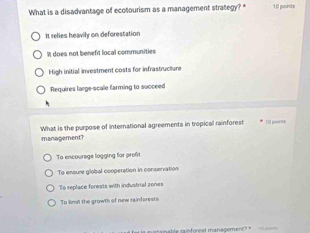 What is a disadvantage of ecotourism as a management strategy? * 10 points
It relies heavily on deforestation
It does not benefit local communities
High initial investment costs for infrastructure
Requires large-scale farming to succeed
What is the purpose of international agreements in tropical rainforest 10 points
management?
To encourage logging for profit
To ensure global cooperation in conservation
To replace forests with industrial zones
To limit the growth of new rainforests
for in sustainable rainforest management? 10 pomts