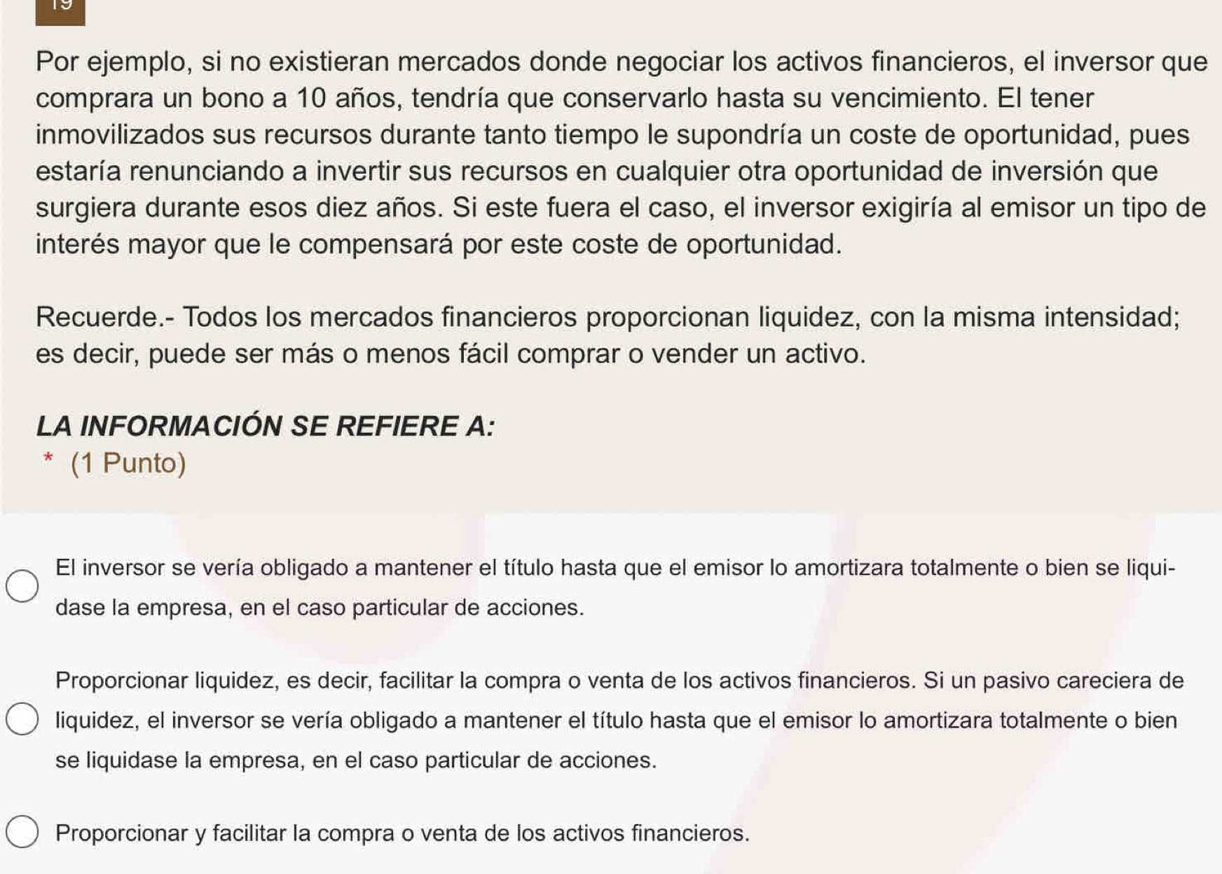 Por ejemplo, si no existieran mercados donde negociar los activos financieros, el inversor que
comprara un bono a 10 años, tendría que conservarlo hasta su vencimiento. El tener
inmovilizados sus recursos durante tanto tiempo le supondría un coste de oportunidad, pues
estaría renunciando a invertir sus recursos en cualquier otra oportunidad de inversión que
surgiera durante esos diez años. Si este fuera el caso, el inversor exigiría al emisor un tipo de
interés mayor que le compensará por este coste de oportunidad.
Recuerde.- Todos los mercados financieros proporcionan liquidez, con la misma intensidad;
es decir, puede ser más o menos fácil comprar o vender un activo.
LA INFORMACIÓN SE REFIERE A:
* (1 Punto)
El inversor se vería obligado a mantener el título hasta que el emisor lo amortizara totalmente o bien se liqui-
dase la empresa, en el caso particular de acciones.
Proporcionar liquidez, es decir, facilitar la compra o venta de los activos financieros. Si un pasivo careciera de
liquidez, el inversor se vería obligado a mantener el título hasta que el emisor lo amortizara totalmente o bien
se liquidase la empresa, en el caso particular de acciones.
Proporcionar y facilitar la compra o venta de los activos financieros.