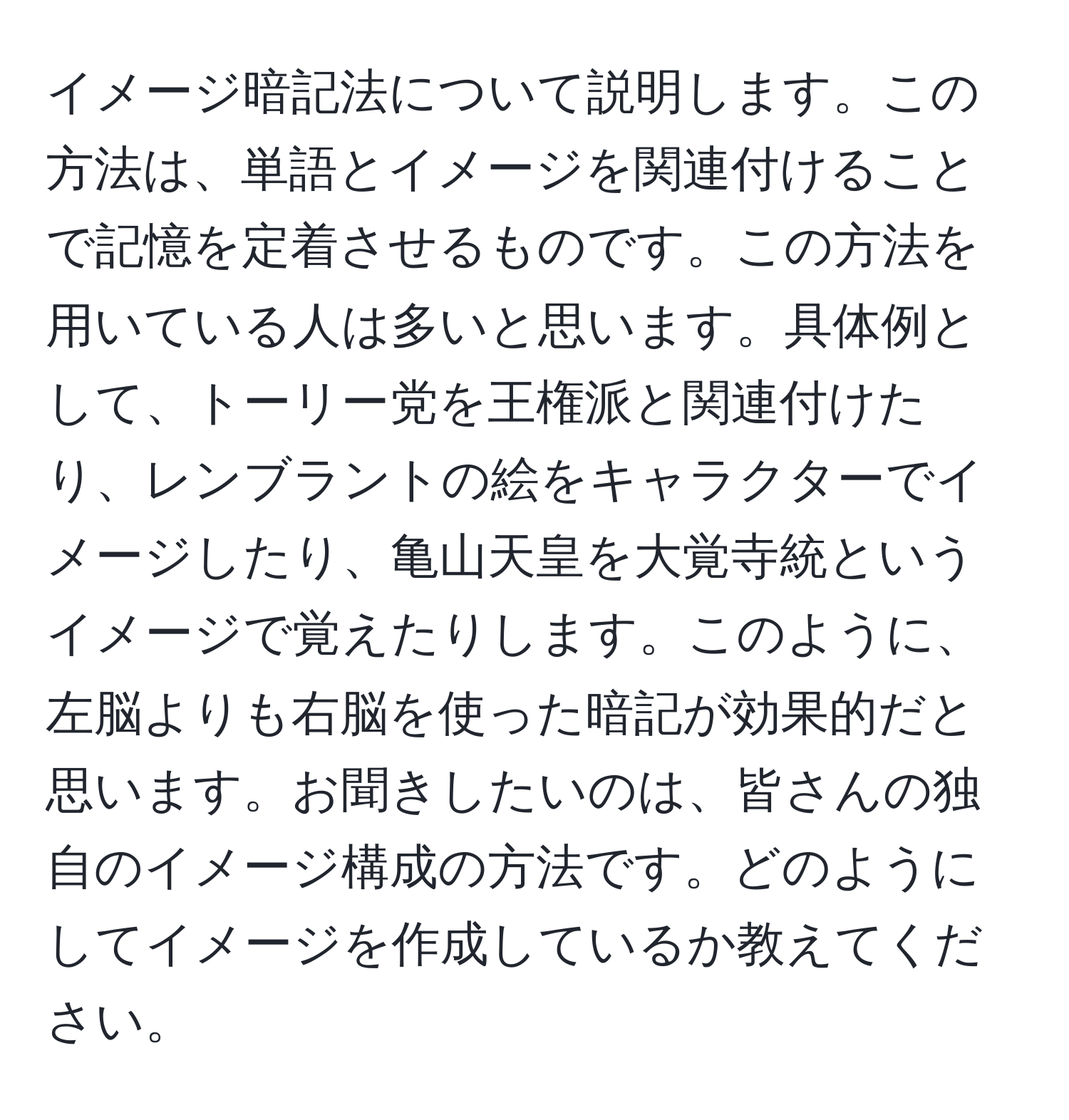 イメージ暗記法について説明します。この方法は、単語とイメージを関連付けることで記憶を定着させるものです。この方法を用いている人は多いと思います。具体例として、トーリー党を王権派と関連付けたり、レンブラントの絵をキャラクターでイメージしたり、亀山天皇を大覚寺統というイメージで覚えたりします。このように、左脳よりも右脳を使った暗記が効果的だと思います。お聞きしたいのは、皆さんの独自のイメージ構成の方法です。どのようにしてイメージを作成しているか教えてください。