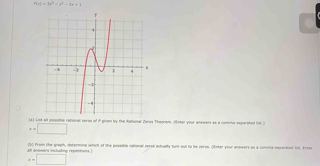 P(x)=3x^3-x^2-3x+1
(a) List all possible rational zeros of P given by the Rational Zeros Theorem. (Enter your answers as a comma-separated list.)
x=□
(b) From the graph, determine which of the possible rational zeros actually turn out to be zeros. (Enter your answers as a comma-separated list. Enter
all answers including repetitions.)
x=□