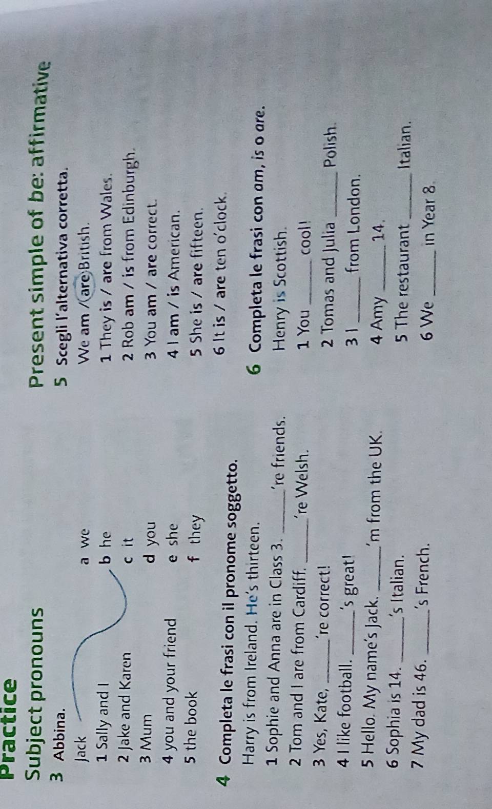 Practice
Subject pronouns Present simple of be: affirmative
3 Abbina. 5 Scegli l'alternativa corretta.
Jack a we We am /(are British.
1 Sally and I b he 1 They is / are from Wales.
2 Jake and Karen c it 2 Rob am / is from Edinburgh.
3 Mum d you 3 You am / are correct.
4 you and your friend e she 4 I am / is American.
5 the book f they 5 She is / are fifteen.
6 It is / are ten o'clock.
4 Completa le frasi con il pronome soggetto.
Harry is from Ireland. He's thirteen. 6 Completa le frasi con am, is o are.
1 Sophie and Anna are in Class 3. _'re friends. Henry is Scottish.
2 Tom and I are from Cardiff. _'re Welsh. _cool !
1 You
3 Yes, Kate, _'re correct! 2 Tomas and Julia_
Polish.
4 I like football. _'s great ! _from London.
3 1
5 Hello. My name's Jack. _'m from the UK. 4 Amy _14.
6 Sophia is 14. _'s Italian. 5 The restaurant_ Italian.
7 My dad is 46. _'s French. 6 We _in Year 8