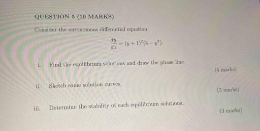 Consider the autonomous differential equation
 dy/dx =(y+1)^2(4-y^2). 
i, Find the equilibrium solutions and draw the phase line. 
(4 marks) 
ii. Sketch some solution curves. 
(3 marks) 
iii. Determine the stability of each equilibrium solutions. 
(3 marks)