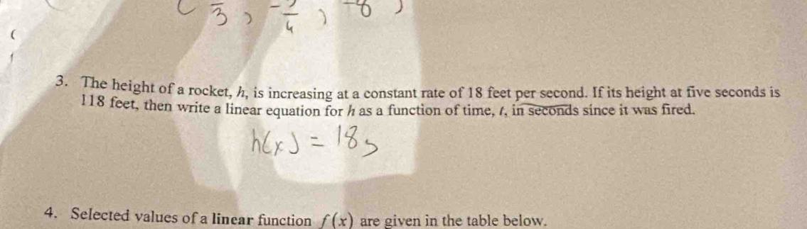 The height of a rocket, h, is increasing at a constant rate of 18 feet per second. If its height at five seconds is
l18 feet, then write a linear equation for h as a function of time, /, in seconds since it was fired. 
4. Selected values of a linear function f(x) are given in the table below.