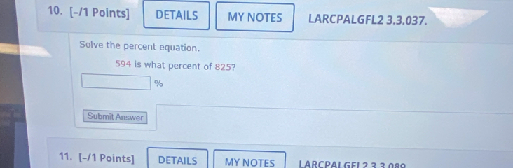 DETAILS MY NOTES LARCPALGFL2 3.3.037. 
Solve the percent equation. 
594 is what percent of 825?
%
Submit Answer 
11. [-/1 Points] DETAILS MY NOTES LARCPAL GE1 ² ²² 0º9