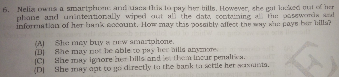 Nelia owns a smartphone and uses this to pay her bills. However, she got locked out of her
phone and unintentionally wiped out all the data containing all the passwords and
information of her bank account. How may this possibly affect the way she pays her bills?
(A) She may buy a new smartphone.
(B) She may not be able to pay her bills anymore.
(C) She may ignore her bills and let them incur penalties.
(D) She may opt to go directly to the bank to settle her accounts.