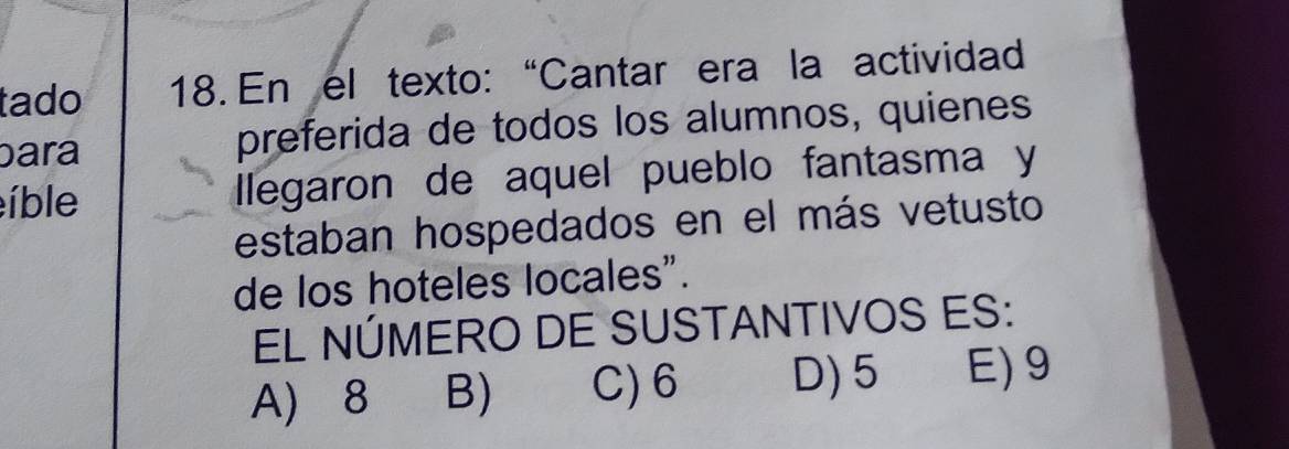 tado 18. En el texto: “Cantar era la actividad
bara preferida de todos los alumnos, quienes
íble lllegaron de aquel pueblo fantasma y
estaban hospedados en el más vetusto
de los hoteles locales".
EL NÚMERO DE SUSTANTIVOS ES:
A) 8 B) C) 6 D) 5 E) 9