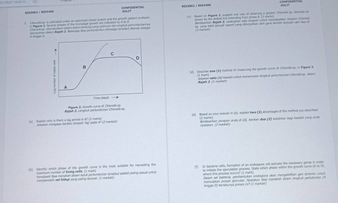 CONFIDENTIAL
OO PAST YEAR M SULIT
BIS3063 / BI03400 CONFIDENTIAL SULIT BIS3063 / BI03400
S. Chivella sp. is cultivated under an optimized closed system and the growth pattern is shown (c) Based on Figure 2, suggest one way of obtaining a greater Chlorella sp. biomass as
in Figure 2. Several phases of the microalgal growth are indicated by A to D shown by the dotted line extending from phase B. (3 marks)
Chlorellasp. ditumbuhkan dalam sistem tertutup yang optimum dan lengkuk pertumbuhannya Berdasarkan Rajah 2, cadangkan satu langkah untuk mendapatkan biojisim Chlorella
ditunjukkan dalam Rajah 2. Beberapa fasa pertumbuhan mikroalga tersebut ditanda sebagai sp. yang lebih banyak seperti yang ditunjukkan oleh garis bertitik lanjutan dari fasa B.
A hingga D (3 markah)
(d) Describe one (1) method of measuring the growth curve of Chlorella sp. in Figure 2.
(1 mark)
Jelaskan satu (1) kaedah untuk menentukan lengkuk pertumbuhan Chiorellasp. dalam
Rajah 2. (1 markah)
Figur
Rajah 2. Lengkuk pertumbuhan Chloreila sp.
(a) Explain why is there a lag period in A? (2 marks) (e) Based on your answer in (d), explain two (2) advantages of the method you described.
(2 marks)
Jelaskan mengapa berlaku tempoh ‘lag’ pada A? (2 markah)
Berdasarkan jawapan anda di (d), berikan dua (2) kelebihan bagi kaedah yang anda
nyatakan. (2 markah)
(b) Identify which phase of the growth curve is the most suitable for harvesting the
maximum number of living cells. (1 mark) (f) In bacteria cells, formation of an endospore will activate the necessary genes in order
Kenalpasti fasa manakah dalam keluk pertumbuhan tersebut adalah paling sesuai untuk to initiate the sporulation process. State which phase within the growth curve (AtoD)
Dalam sel baktería, pembentukan endospora akan mengaktifkan gen tertentu untuk
memperolehi sel hidup yang paling banyak. (1 markah) where this process occurs? (1 mark)
memulakan proses sporulasi. Nyatakan fasa manakah dalam lengkuk pertubuhan (A
hingga D) berlakunya proses ini? (1 markah)