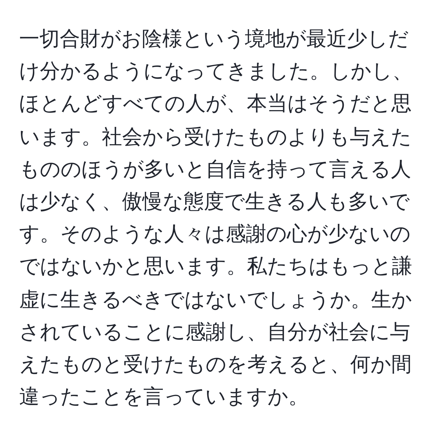 一切合財がお陰様という境地が最近少しだけ分かるようになってきました。しかし、ほとんどすべての人が、本当はそうだと思います。社会から受けたものよりも与えたもののほうが多いと自信を持って言える人は少なく、傲慢な態度で生きる人も多いです。そのような人々は感謝の心が少ないのではないかと思います。私たちはもっと謙虚に生きるべきではないでしょうか。生かされていることに感謝し、自分が社会に与えたものと受けたものを考えると、何か間違ったことを言っていますか。