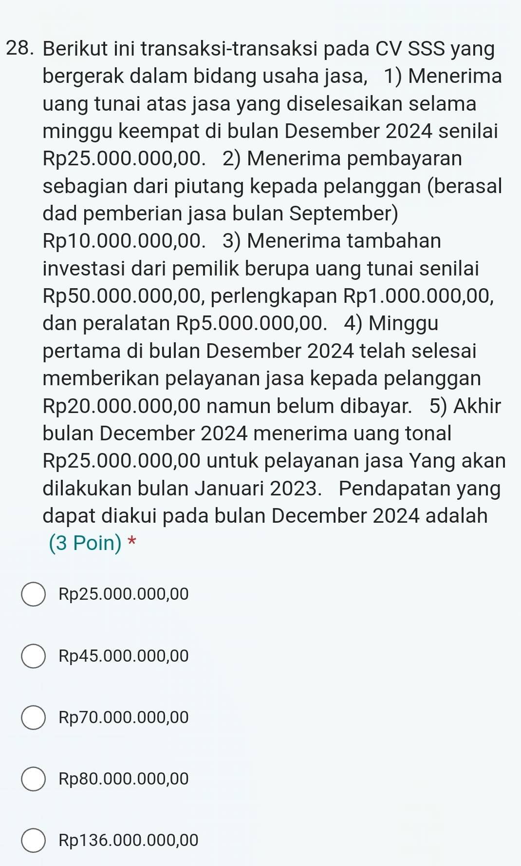 Berikut ini transaksi-transaksi pada CV SSS yang
bergerak dalam bidang usaha jasa, 1) Menerima
uang tunai atas jasa yang diselesaikan selama
minggu keempat di bulan Desember 2024 senilai
Rp25.000.000,00. 2) Menerima pembayaran
sebagian dari piutang kepada pelanggan (berasal
dad pemberian jasa bulan September)
Rp10.000.000,00. 3) Menerima tambahan
investasi dari pemilik berupa uang tunai senilai
Rp50.000.000,00, perlengkapan Rp1.000.000,00,
dan peralatan Rp5.000.000,00. 4) Minggu
pertama di bulan Desember 2024 telah selesai
memberikan pelayanan jasa kepada pelanggan
Rp20.000.000,00 namun belum dibayar. 5) Akhir
bulan December 2024 menerima uang tonal
Rp25.000.000,00 untuk pelayanan jasa Yang akan
dilakukan bulan Januari 2023. Pendapatan yang
dapat diakui pada bulan December 2024 adalah
(3 Poin) *
Rp25.000.000,00
Rp45.000.000,00
Rp70.000.000,00
Rp80.000.000,00
Rp136.000.000,00