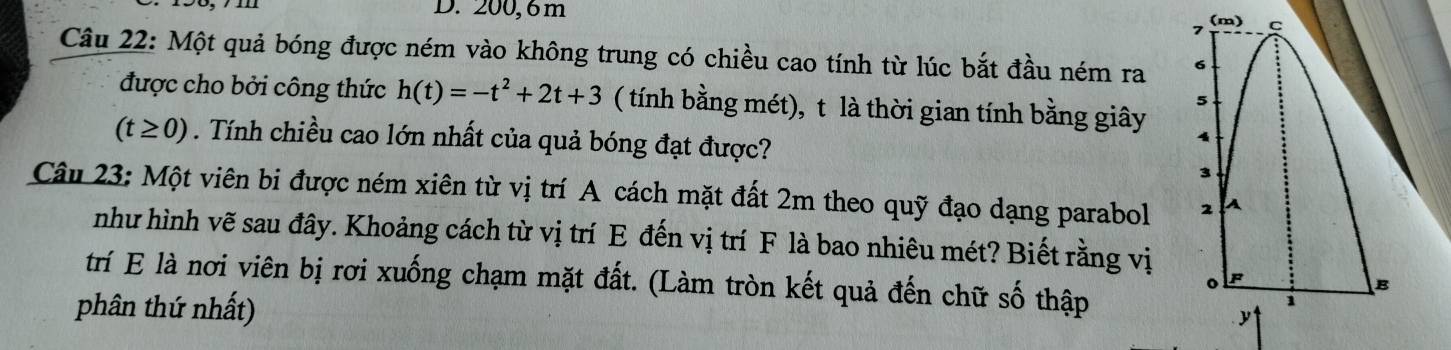 200, 6m C
7 (m) 
Câu 22: Một quả bóng được ném vào không trung có chiều cao tính từ lúc bắt đầu ném ra 6
5 
được cho bởi công thức h(t)=-t^2+2t+3 ( tính bằng mét), t là thời gian tính bằng giây 4
(t≥ 0). Tính chiều cao lớn nhất của quả bóng đạt được? 
3 
Câu 23: Một viên bi được ném xiên từ vị trí A cách mặt đất 2m theo quỹ đạo dạng parabol 2 A 
như hình vẽ sau đây. Khoảng cách từ vị trí E đến vị trí F là bao nhiêu mét? Biết rằng vị F 
trí E là nơi viên bị rơi xuống chạm mặt đất. (Làm tròn kết quả đến chữ số thập 
。 
B 
phân thứ nhất) 
i 
y