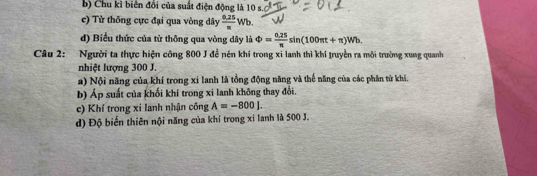 b) Chu kì biển đổi của suất điện động là 10 s.
c) Từ thông cực đại qua vòng dây  (0,25)/π  Wb.
d) Biểu thức của từ thông qua vòng dây là Phi = (0,25)/π  sin (100π t+π )Wb. 
Câu 2: Người ta thực hiện công 800 J đề nén khí trong xi lanh thì khí truyền ra môi trường xung quanh
nhiệt lượng 300 J.
a) Nội năng của khí trong xi lanh là tổng động năng và thế năng của các phân tử khí.
b) Áp suất của khối khí trong xi lanh không thay đổi.
c) Khí trong xi lanh nhận công A=-800J. 
d) Độ biến thiên nội năng của khí trong xi lanh là 500 J.