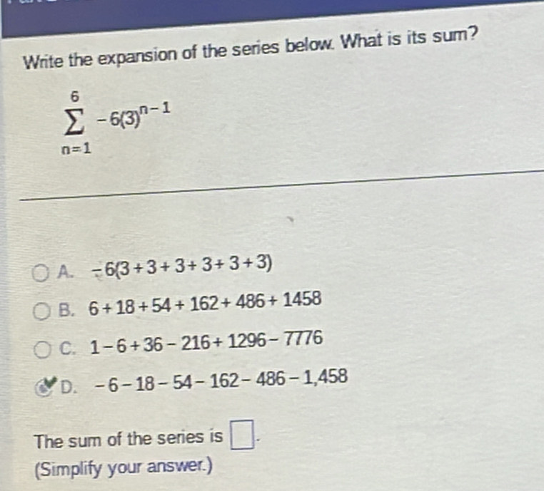 Write the expansion of the series below. What is its sum?
sumlimits _(n=1)^6-6(3)^n-1
A. -6(3+3+3+3+3+3)
B. 6+18+54+162+486+1458
C. 1-6+36-216+1296-7776
D. -6-18-54-162-486-1,458
The sum of the series is □. 
(Simplify your answer.)