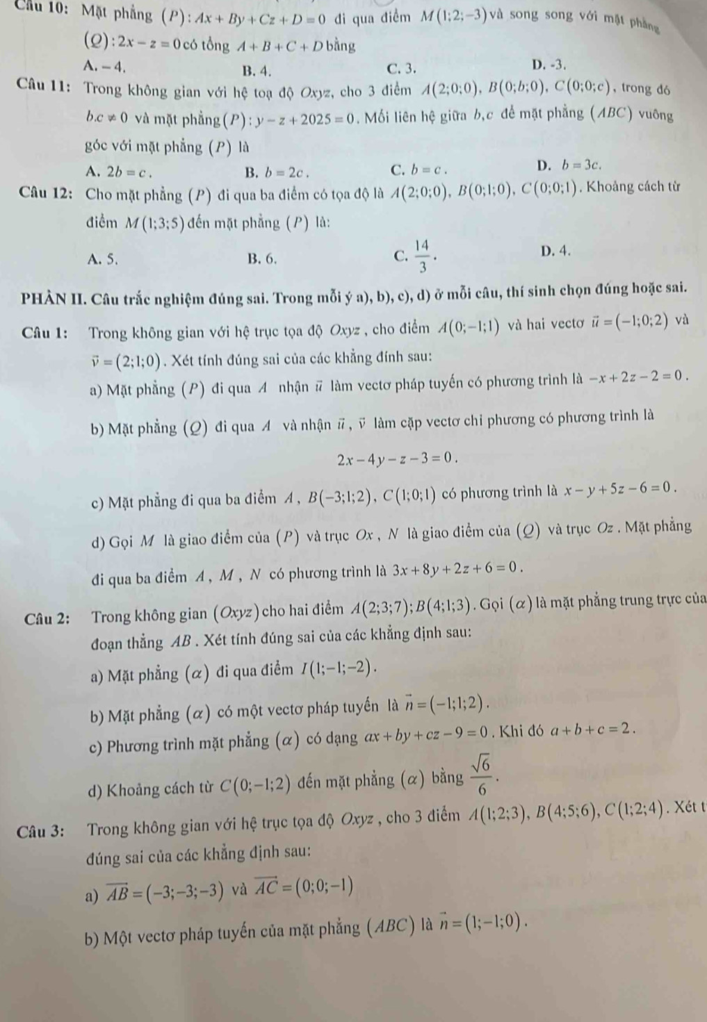 Cầu 10: Mặt phẳng (P): Ax+By+Cz+D=0 di qua điềm M(1;2;-3) và song song với mặt phng
(2): 2x-z=0 có tongA+B+C+D bằng
A. - 4. B. 4. C. 3. D. -3.
Câu 11: Trong không gian với hệ toạ độ Oxyz, cho 3 điểm A(2;0;0),B(0;b;0),C(0;0;c) , trong dó
b.c!= 0 và mặt phẳng(P): y-z+2025=0. Mối liên hệ giữa b,c để mặt phẳng (ABC) vuông
góc với mặt phẳng (P) là
A. 2b=c. B. b=2c. C. b=c.
D. b=3c.
Câu 12: Cho mặt phẳng (P) đi qua ba điểm có tọa độ là A(2;0;0),B(0;1;0),C(0;0;1). Khoảng cách từ
điểm M(1;3;5) đến mặt phẳng (P) là:
A. 5. B. 6. C.  14/3 .
D. 4.
PHÀN II. Câu trắc nghiệm đúng sai. Trong mỗi ý a), b), c), d) ở mỗi câu, thí sinh chọn đúng hoặc sai.
Câu 1: Trong không gian với hệ trục tọa độ Oxyz , cho điểm A(0;-1;1) và hai vectơ vector u=(-1;0;2) và
vector v=(2;1;0). Xét tính đúng sai của các khẳng đính sau:
a) Mặt phẳng (P) đi qua A nhận # làm vectơ pháp tuyến có phương trình là -x+2z-2=0.
b) Mặt phẳng (Q) đi qua A và nhận # , ỹ làm cặp vectơ chi phương có phương trình là
2x-4y-z-3=0.
c) Mặt phẳng đi qua ba điểm A , B(-3;1;2),C(1;0;1) có phương trình là x-y+5z-6=0.
d) Gọi M là giao điểm của (P) và trục Ox , N là giao điểm của (Q) và trục Oz . Mặt phẳng
đi qua ba điểm A , M , N có phương trình là 3x+8y+2z+6=0.
Câu 2: Trong không gian (Oxyz) cho hai điểm A(2;3;7);B(4;1;3).Grho i(alpha ) là mặt phẳng trung trực của
đoạn thẳng AB . Xét tính đúng sai của các khẳng định sau:
a) Mặt phẳng (α) đi qua điểm I(1;-1;-2).
b) Mặt phẳng (α) có một vectơ pháp tuyến là vector n=(-1;1;2).
c) Phương trình mặt phẳng (α) có dạng ax+by+cz-9=0. Khi đó a+b+c=2.
d) Khoảng cách từ C(0;-1;2) đến mặt phẳng (α) bằng  sqrt(6)/6 .
Câu 3: Trong không gian với hệ trục tọa độ Oxyz , cho 3 điểm A(1;2;3),B(4;5;6),C(1;2;4) Xét t
đúng sai của các khẳng định sau:
a) vector AB=(-3;-3;-3) và vector AC=(0;0;-1)
b) Một vectơ pháp tuyến của mặt phẳng (ABC) là vector n=(1;-1;0).