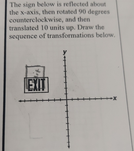 The sign below is reflected about 
the x-axis, then rotated 90 degrees
counterclockwise, and then 
translated 10 units up. Draw the 
sequence of transformations below.