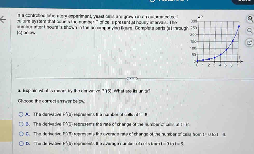 In a controlled laboratory experiment, yeast cells are grown in an automated cell
culture system that counts the number P of cells present at hourly intervals. The 
number after t hours is shown in the accompanying figure. Complete parts (a) through
(c) below.
a. Explain what is meant by the derivative P'(6). What are its units?
Choose the correct answer below.
A. The derivative P'(6) represents the number of cells at t=6.
B. The derivative P'(6) represents the rate of change of the number of cells at t=6.
C. The derivative P'(6) represents the average rate of change of the number of cells from t=0 to t=6.
D. The derivative P'(6) represents the average number of cells from t=0 to t=6.