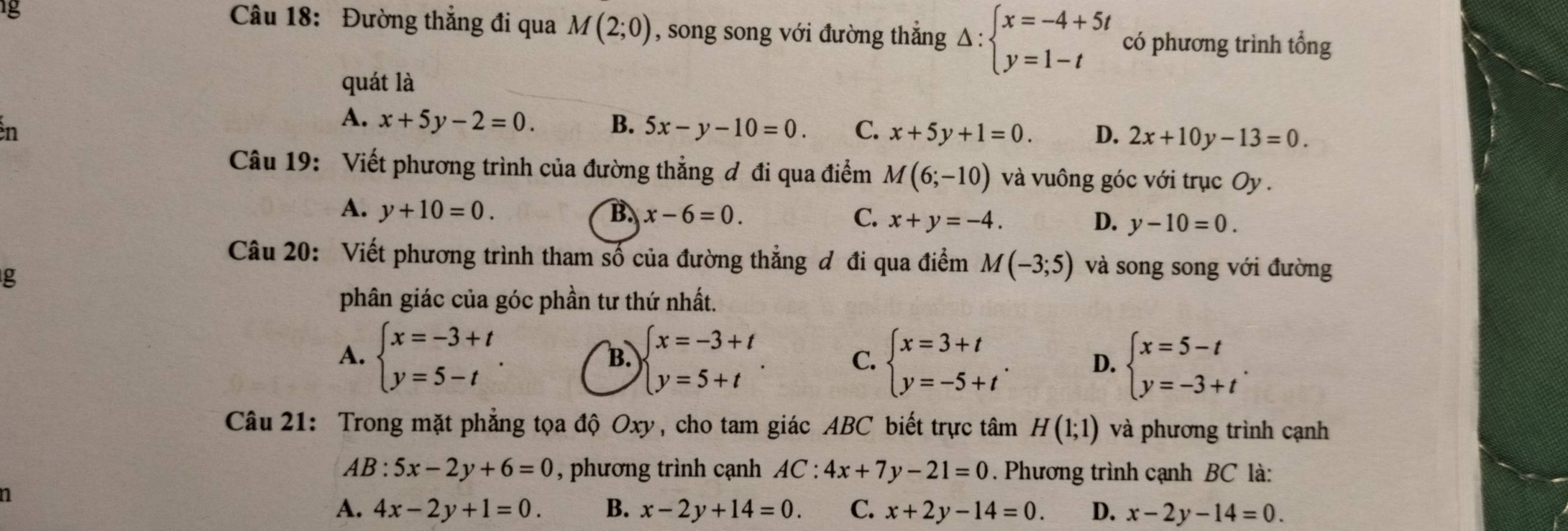 1g
Câu 18: Đường thẳng đi qua M(2;0) , song song với đường thắng Delta :beginarrayl x=-4+5t y=1-tendarray. có phương trình tổng
quát là
n
A. x+5y-2=0. B. 5x-y-10=0. C. x+5y+1=0. D. 2x+10y-13=0.
Câu 19: Viết phương trình của đường thẳng ơ đi qua điểm M(6;-10) và vuông góc với trục Oy .
A. y+10=0. B. x-6=0. C. x+y=-4. D. y-10=0.
Câu 20: Viết phương trình tham số của đường thẳng đ đi qua điểm M(-3;5) và song song với đường
g
phân giác của góc phần tư thứ nhất.
B.
A. beginarrayl x=-3+t y=5-tendarray. . beginarrayl x=-3+t y=5+tendarray. . C. beginarrayl x=3+t y=-5+tendarray. . D. beginarrayl x=5-t y=-3+tendarray. .
Câu 21: Trong mặt phẳng tọa độ Oxy, cho tam giác ABC biết trực tâm H(1;1) và phương trình cạnh
AB:5x-2y+6=0 , phương trình cạnh AC:4x+7y-21=0. Phương trình cạnh BC là:
1
A. 4x-2y+1=0. B. x-2y+14=0. C. x+2y-14=0. D. x-2y-14=0.