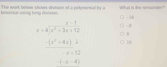 The work below shows division of a polynomial by a What is the remainder?
binomial using long division. -16
-8
beginarrayr x-1 x+4encloselongdiv x^2+3x+12endarray B
-(x^2+4x)
16
-x+12
-(-x-4)