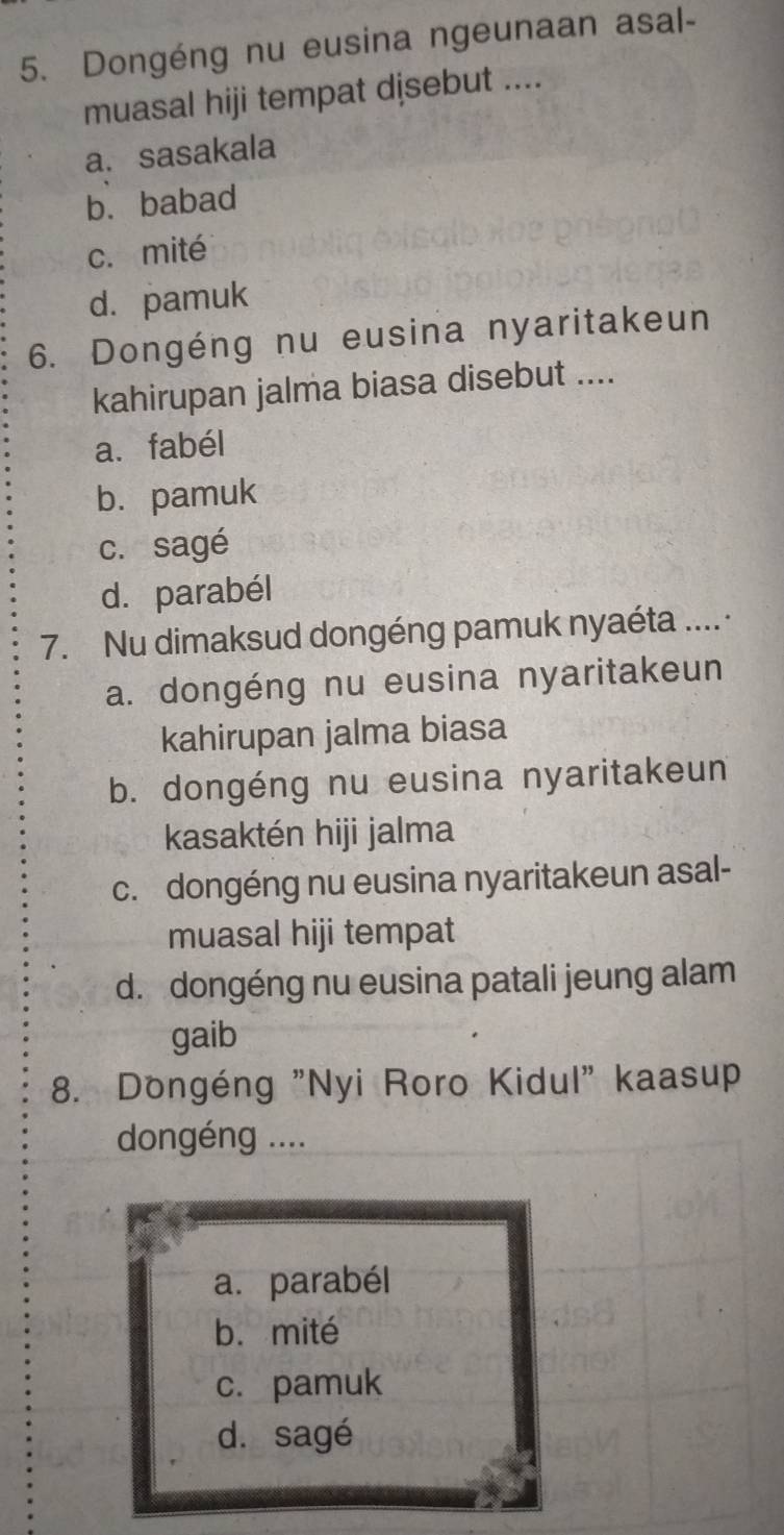 Dongéng nu eusina ngeunaan asal-
muasal hiji tempat djsebut ....
a. sasakala
b. babad
c. mité
d. pamuk
6. Dongéng nu eusina nyaritakeun
kahirupan jalma biasa disebut ....
a. fabél
b. pamuk
c. sagé
d.parabél
7. Nu dimaksud dongéng pamuk nyaéta .... ·
a. dongéng nu eusina nyaritakeun
kahirupan jalma biasa
b. dongéng nu eusina nyaritakeun
kasaktén hiji jalma
c. dongéng nu eusina nyaritakeun asal-
muasal hiji tempat
d. dongéng nu eusina patali jeung alam
gaib
8. Dongéng "Nyi Roro Kidul" kaasup
dongéng ....
a. parabél
b. mité
c. pamuk
d. sagé