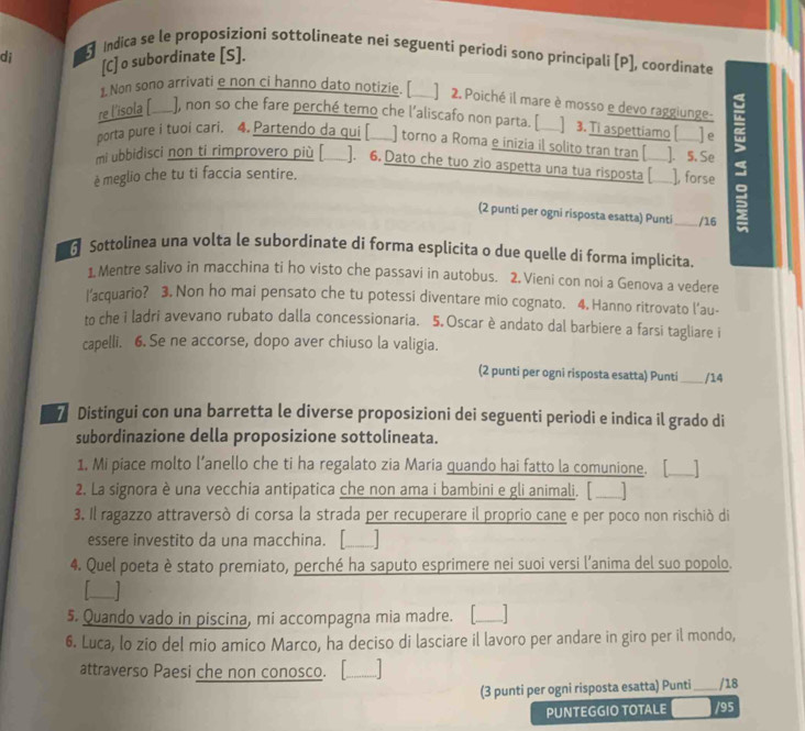 Indica se le proposizioni sottolineate nei seguenti periodi sono principali [P], coordinate
di [C] o subordinate [S].
1. Non sono arrivati e non ci hanno dato notizie. [    ] 2. Poiché il mare è mosso e devo raggiunge-
re l'isola [_____], non so che fare perché temo che l'aliscafo non parta. [____] 3. Ti aspettiamo ([____] e
porta pure i tuoi cari. 4. Partendo da qui [ ) torno a Roma e inizia il solito tran tran [ ]. 5. Se
è meglio che tu ti faccia sentire. __