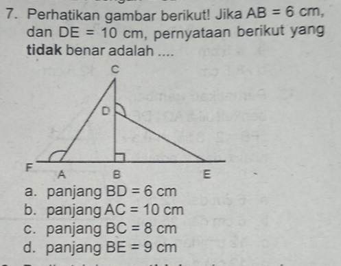 Perhatikan gambar berikut! Jika AB=6cm, 
dan DE=10cm , pernyataan berikut yang
tidak benar adalah ....
a. panjang BD=6cm
b. panjang AC=10cm
c. panjang BC=8cm
d. panjang BE=9cm