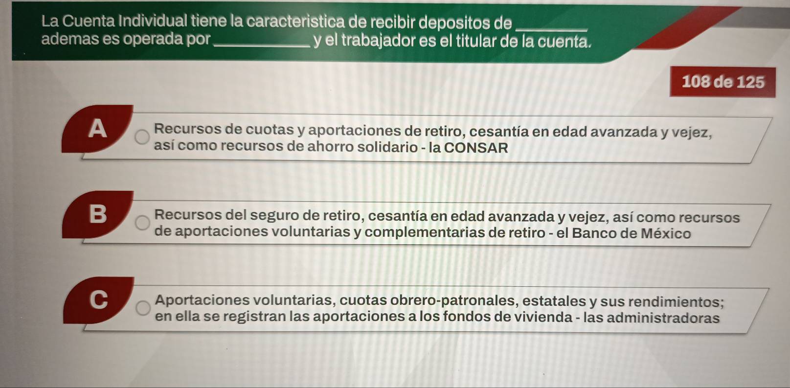 La Cuenta Individual tiene la caracteristica de recibir depositos de_
ademas es operada por_ y el trabajador es el titular de la cuenta.
108 de 125
A Recursos de cuotas y aportaciones de retiro, cesantía en edad avanzada y vejez,
así como recursos de ahorro solidario - la CONSAR
Recursos del seguro de retiro, cesantía en edad avanzada y vejez, así como recursos
de aportaciones voluntarias y complementarias de retiro - el Banco de México
C Aportaciones voluntarias, cuotas obrero-patronales, estatales y sus rendimientos;
en ella se registran las aportaciones a los fondos de vivienda - las administradoras