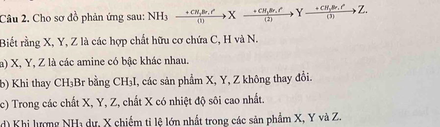 Cho sơ đồ phản ứng sau: NH_3xrightarrow +CH_3Br.t°Xxrightarrow +CH_3Br.t°Yxrightarrow +CH_3Br.t°Z. 
Biết rằng X, Y, Z là các hợp chất hữu cơ chứa C, H và N. 
a) X, Y, Z là các amine có bậc khác nhau. 
b) Khi thay CH_3 B r bằng CH_3I , các sản phẩm X, Y, Z không thay đổi. 
c) Trong các chất X, Y, Z, chất X có nhiệt độ sôi cao nhất. 
d) Khi lượng NH3 dự, X chiếm tỉ lệ lớn nhất trong các sản phẩm X, Y và Z.