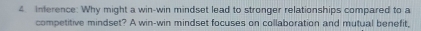 Inference: Why might a win-win mindset lead to stronger relationships compared to a 
competitive mindset? A win-win mindset focuses on collaboration and mutual benefit,