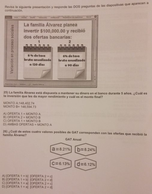 Revisa la siguiente presentación y responde las DOS preguntas de las diapositivas que aparecen a
continuación.
Distho Tiamicionas Amimaciones Pelentación con siabaciias Rovsiti
La familia Álvarez planea
invertir $100,000.00 y recibió
dos ofertas bancarias:
1 2
8 % de tasa 6% de tasa
bruta anualizada bruta anualizada
a 120 días a 90 días
r
Piäirstiet 2 die 2 | ''Kotstbiqe''' Lspañol 30===
25) La familia Álvarez está dispuesta a mantener su dinero en el banco durante 5 años. ¿Cuál es
la inversión que les da mayor rendimiento y cuál es el monto final?
MONTO A:148,402.74
MONTO B=148,594.73
A) OFERTA 1=MONTOA
B) OFERTA 2=MONTOB
C) OFERTA 1=MONTOB
D) AMBAS OFE RTAS=MONTOA
26) ¿Cuál de estos cuatro valores posibles de GAT corresponden con las ofertas que recibió la
familia Álvarez?
GAT Anual
a=8.21% b=8.24%
C=6.13% d=6.12%
A) [OFERTA 1=b] |OFER TA 2=c]
B) [OFERTA 1=b][OFER] A 2=d]
C) [OFERTA 1=a][ =ER TA 2=c]
D) [OFERTA 1=a] OFERT A 2=d]