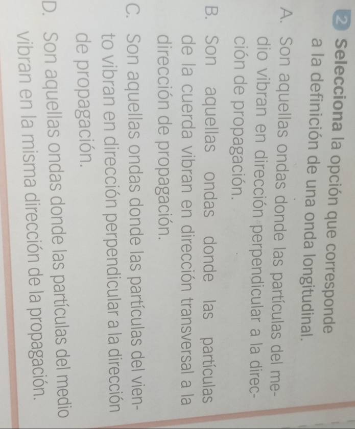 Selecciona la opción que corresponde
a la definición de una onda longitudinal.
A. Son aquellas ondas donde las partículas del me-
dio vibran en dirección perpendicular a la direc-
ción de propagación.
B. Son aquellas ondas donde las partículas
de la cuerda vibran en dirección transversal a la
dirección de propagación.
C. Son aquellas ondas donde las partículas del vien-
to vibran en dirección perpendicular a la dirección
de propagación.
D. Son aquellas ondas donde las partículas del medio
vibran en la misma dirección de la propagación.