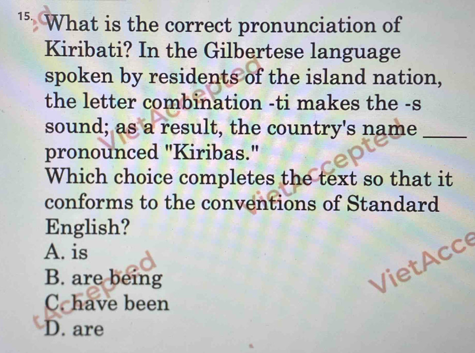 What is the correct pronunciation of
Kiribati? In the Gilbertese language
spoken by residents of the island nation,
the letter combination -ti makes the -s
sound; as a result, the country's name_
pronounced "Kiribas."
Which choice completes the text so that it
conforms to the conventions of Standard
English?
A. is
B. are being
V i cc
C. have been
D. are