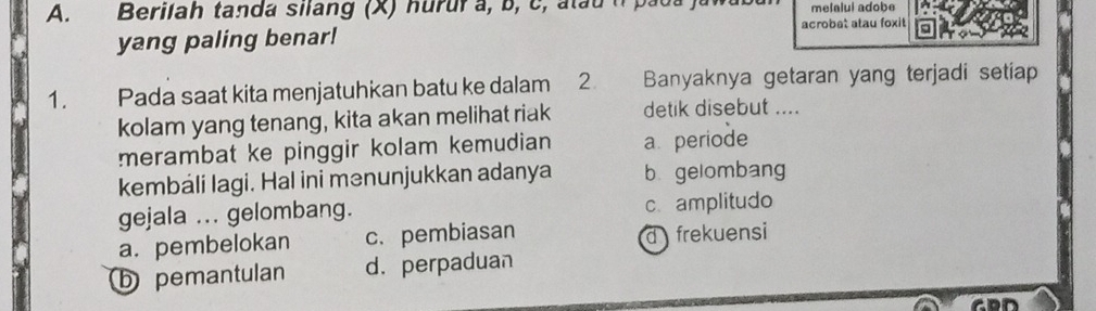 Berilah tanda silang (X) hurur a, b, c, atau melalui adobe
acrobet atau foxit
yang paling benar!
1. Pada saat kita menjatuhkan batu ke dalam 2 Banyaknya getaran yang terjadi setiap
kolam yang tenang, kita akan melihat riak detik disebut ....
merambat ke pinggir kolam kemudian a periode
kembáli lagi. Hal ini mənunjukkan adanya b gelombang
gejala ... gelombang. c. amplitudo
a. pembelokan c. pembiasan d frekuensi
b pemantulan d. perpaduan
CDD