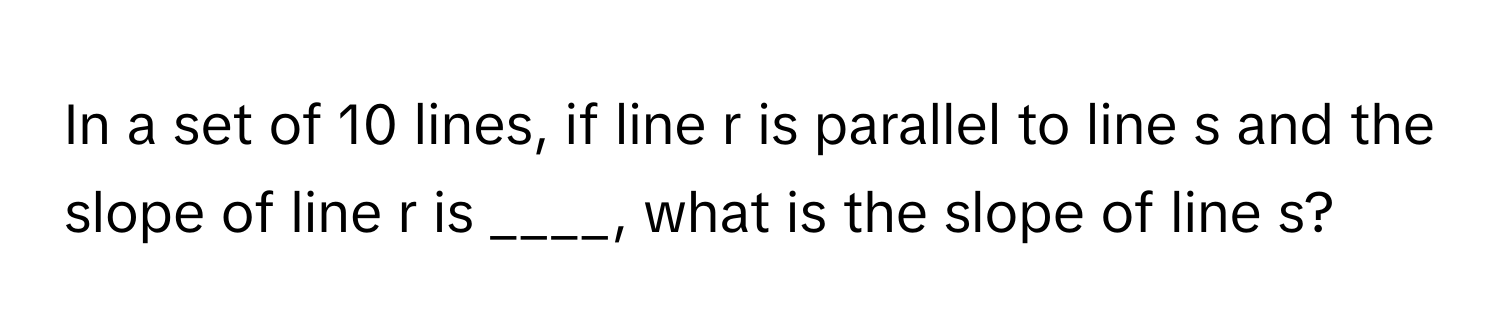 In a set of 10 lines, if line r is parallel to line s and the slope of line r is ____, what is the slope of line s?