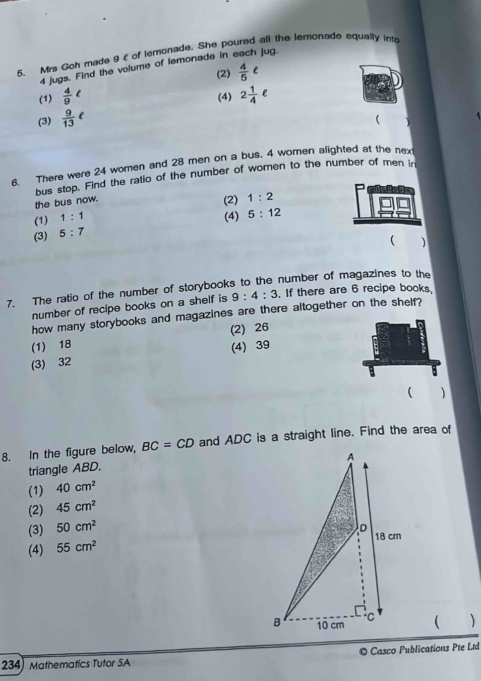 Mrs Goh made 9 l of lemonade. She poured all the lemonade equally into
4 jugs. Find the volume of lemonade in each jug.
(2)  4/5 e
(1)  4/9 ell (4) 2 1/4 ell
(3)  9/13 e
( )
1
6. There were 24 women and 28 men on a bus. 4 women alighted at the nex
bus stop. Find the ratio of the number of women to the number of men in
the bus now. (2) 1:2
(1) 1:1 (4) 5:12
(3) 5:7
( )
7. The ratio of the number of storybooks to the number of magazines to the
number of recipe books on a shelf is 9:4:3. If there are 6 recipe books
how many storybooks and magazines are there altogether on the shelf?
(1) 18 (2) 26
(3) 32 (4) 39
( )
8. In the figure below, BC=CD and ADC is a straight line. Find the area of
triangle ABD.
(1) 40cm^2
(2) 45cm^2
(3) 50cm^2
(4) 55cm^2
 )
© Casco Publications Pte Ltd
234) Mathematics Tutor 5A