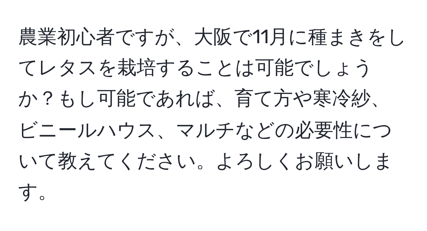 農業初心者ですが、大阪で11月に種まきをしてレタスを栽培することは可能でしょうか？もし可能であれば、育て方や寒冷紗、ビニールハウス、マルチなどの必要性について教えてください。よろしくお願いします。