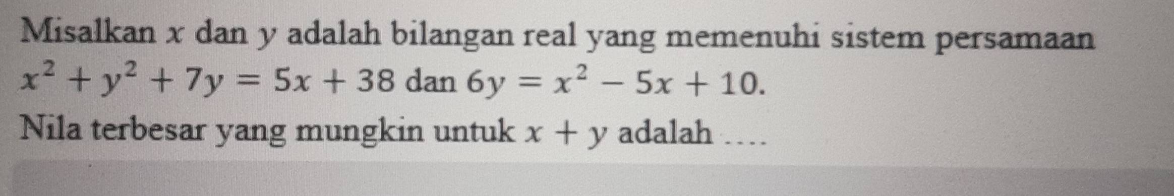 Misalkan x dan y adalah bilangan real yang memenuhi sistem persamaan
x^2+y^2+7y=5x+38 dan 6y=x^2-5x+10. 
Nila terbesar yang mungkin untuk x+y adalah …