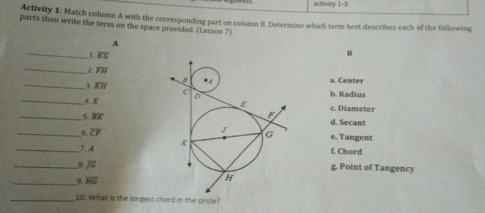 activity 1-3
Activity 1: Match column A with the corresponding part on column B. Determine which term best describes each of the following
parts then write the term on the space provided. (Lesson 7)
A
_
1. overline KG
B
_2 overline FH
a. Center
_3. overline KH b. Radius
_4. Ec. Diameter
_5. overline BK d. Secant
_6. overline CF e. Tangent
_7. A
f. Chord
_8. overline JG
g. Point of Tangency
_9 overline HG
_10. What is the longest chord in the circle?