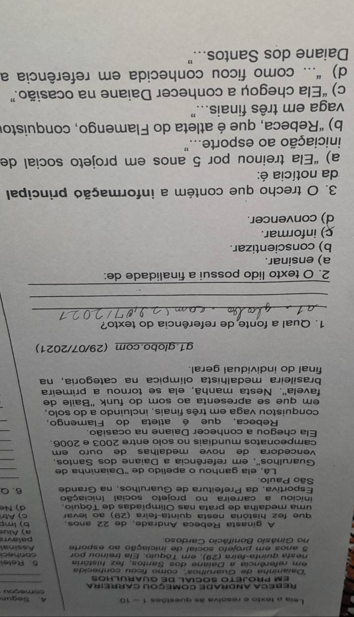 Leia o texto e resolva às questões 1 - 10: 4. Segun
começou
_
Rebeca ANDRade COmeçou Carreira
_
EM PROJETO SOCIAL DE GUARULHOS
'Daraninha de Guarúlhos'', como ficou conhecida
em referência a Daiane dos Santos, fez história 5. Relei
nesta quinta-feira (29), em Tóquio. Ela treinou por conhec
5 anos em projeto social de iniciação ao esporte Assinal
no Ginásio Bonifácio Cardoso palav
a) Alus
A ginasta Rebeca Andrade, de 22 años. b) imp
que fez história nesta quinta-feira (29) ao levar c) Atr
uma medalha de prata nas Olimpiadas de Tóquio, d)  Ne
iniciou a carreira no projeto social Iniciação
Esportiva, da Prefeitura de Guarulhos. na Grande 6. Q
São Paulo.
_
Lá, ela ganhou o apelido de 'Daianinha de
_
Guarulhos'', em referência a Daiane dos Santos,
_
vencedora de nove medalhas de ouro em 
_
campeonatos mundiais no solo entre 2003 e 2006.
_
Ela chegou a conhecer Daiane na ocasião.
_
Rebeca, que é atleta do Flamengo,
_
conquistou vaga em três finais, incluindo a do solo,
em que se apresenta ao som do funk ''Baile de
favela''. Nesta manhã, ela se tornou a primeíra
brasileira medalhista olímpica na categoria, na
final do individual geral.
g1.globo.com (29/07/2021)
1. Qual a fonte de referência do texto?
_
_
_
2. O texto lido possui a finalidade de:
a) ensinar.
b) conscientizar.
c) informar.
d) convencer.
3. O trecho que contém a informação principal
da notícia é:
a) “Ela treinou por 5 anos em projeto social de
iniciação ao esporte."
b) “Rebeca, que é atleta do Flamengo, conquistor
vaga em três finais..."
c) “Ela chegou a conhecer Daiane na ocasião.”
d) "... como ficou conhecida em referência a
Daiane dos Santos..."