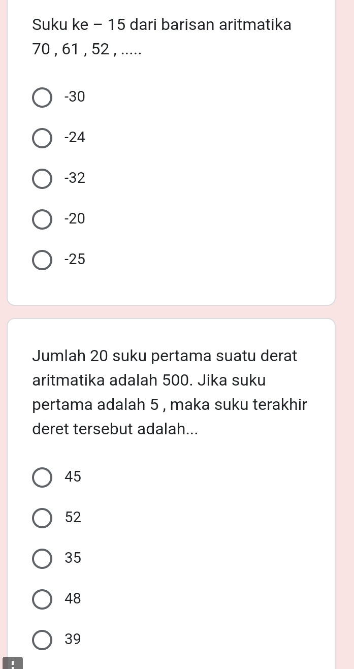 Suku ke - 15 dari barisan aritmatika
70 , 61 , 52 , .....
-30
-24
-32
-20
-25
Jumlah 20 suku pertama suatu derat
aritmatika adalah 500. Jika suku
pertama adalah 5 , maka suku terakhir
deret tersebut adalah...
45
52
35
48
39
'