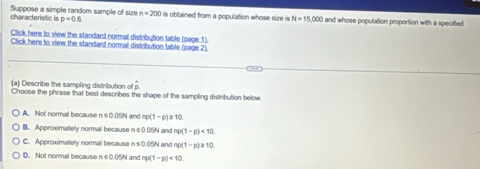 Suppose a simple random sample of size n=200 is obtained from a population whose size is
characteristic is p=0.6. N=15,000 and whose population proportion with a specified
Click here to view the standard normal distribution table (page 1).
Click here to view the standard normal distribution table (page 2).
(a) Describe the sampling distribution of hat p. 
Choose the phrase that best describes the shape of the sampling distribution below.
A. Not normal because n≤ 0.05N and np(1-p)≥ 10.
B. Approximately normal because n≤ 0.05N and np(1-p)<10</tex>.
C. Approximately normal because n≤ 0.05N and np(1-p)≥ 10.
D. Not normal because n≤ 0.05N and np(1-p)<10</tex>.