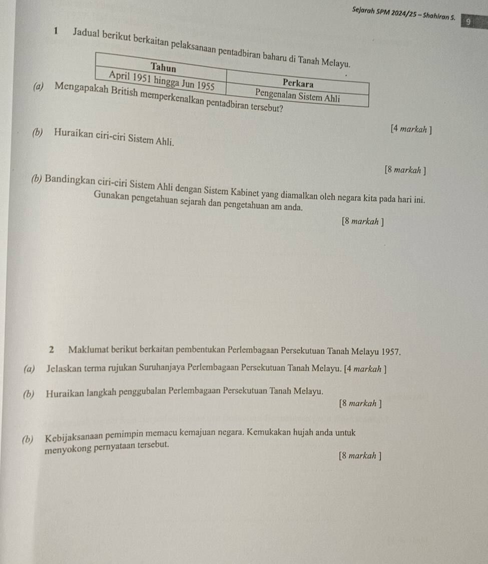 Sejarah SPM 2024/25 - Shahiran S. 9 
1 Jadual berikut berkaitan pel 
(a) Me 
[4 markah ] 
(b) Huraikan ciri-ciri Sistem Ahli. 
[8 markah ] 
(b) Bandingkan ciri-ciri Sistem Ahli dengan Sistem Kabinet yang diamalkan oleh negara kita pada hari ini. 
Gunakan pengetahuan sejarah dan pengetahuan am anda. 
[8 markah ] 
2 Maklumat berikut berkaitan pembentukan Perlembagaan Persekutuan Tanah Melayu 1957. 
(a) Jelaskan terma rujukan Suruhanjaya Perlembagaan Persekutuan Tanah Melayu. [4 markah ] 
(b) Huraikan langkah penggubalan Perlembagaan Persekutuan Tanah Melayu. 
[8 markah ] 
(b) Kebijaksanaan pemimpin memacu kemajuan negara. Kemukakan hujah anda untuk 
menyokong pernyataan tersebut. 
[8 markah ]