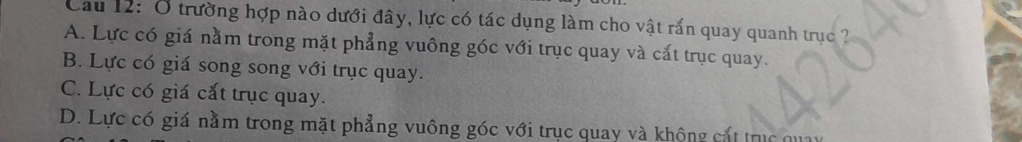 Cau 12: Ở trường hợp nào dưới đây, lực có tác dụng làm cho vật rắn quay quanh trục ?
A. Lực có giá nằm trong mặt phẳng vuông góc với trục quay và cắt trục quay.
B. Lực có giá song song với trục quay.
C. Lực có giá cắt trục quay.
D. Lực có giá nằm trong mặt phẳng vuông góc với trục quay và không cắt trục quay