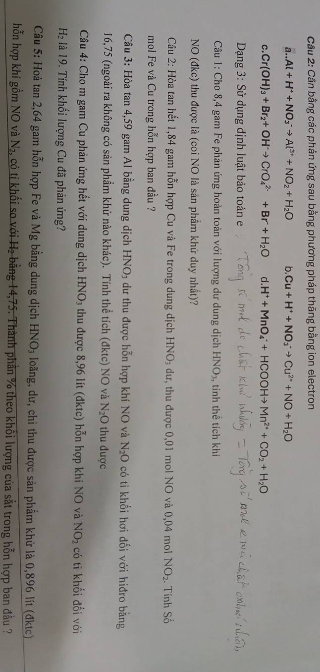 Cân bằng các phản ứng sau bằng phương pháp thăng bằng ion electron
a.. Al+H^++NO_3^(-to Al^3+)+NO_2+H_2O b. Cu+H^++NO_3^(-to Cu^2+)+NO+H_2O
C. Cr(OH)_3+Br_2+OH^-to CrO_4^((2-)+Br+H_2)O d.H^++MnO_4^(-+HCOOHto Mn^2+)+CO_2+H_2O
Dạng 3: Sử dụng định luật bảo toàn e
Câu 1: Cho 8,4 gam Fe phản ứng hoàn toàn với lượng dư dung dịch HNO_3, , tính thể tích khí
NO (đkc) thu được là (coi NO là sản phẩm khứ duy nhất)?
Câu 2: Hòa tan hết 1,84 gam hỗn hợp Cu và Fe trong dung dịch HNO_3 dư, thu được 0,01 mol NO và 0,04 mol NO_2. Tính Số
mol Fe và Cu trong hỗn hợp ban đầu ?
Câu 3: Hòa tan 4,59 gam Al bằng dung dịch HNO_3 dư thu được hỗn hợp khí NO và N_2O có tỉ khối hơi đối với hiđro bằng
16,75 (ngoài ra không có sản phầm khử nào khác). Tính thể tích (đktc) NO và N_2O thu được
Câu 4: Cho m gam Cu phản ứng hết với dung dịch HNO_3 thu được 8,96 lít (đktc) hỗn hợp khí NO và NO_2 có tỉ khối đối với
H_2 1là 19. Tính khối lượng Cu đã phản ứng?
Câu 5: Hoà tan 2,64 gam hỗn hợp Fe và Mg bằng dung dịch HNO_3 loãng, dư, chi thu được sản phẩm khử là 0,896 lít (đktc)
hỗn hợp khí gồm NO và N_2 4 có ti khối so với H₂ bằng 14,75. Thành phần % theo khối lượng của sắt trong hỗn hợp ban đầu ?