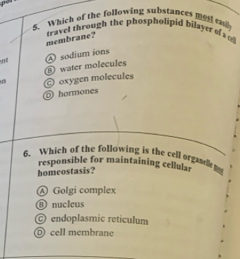 por
5. Which of the following substances most easly
membrane? travel through the phospholipid bilayer of a 
nt A sodium ions
⑧ water molecules
oxygen molecules
D hormones
6. Which of the following is the cell organelle m
responsible for maintaining cellular
homeostasis?
A Golgi complex
⑥ nucleus
endoplasmic reticulum
D cell membrane