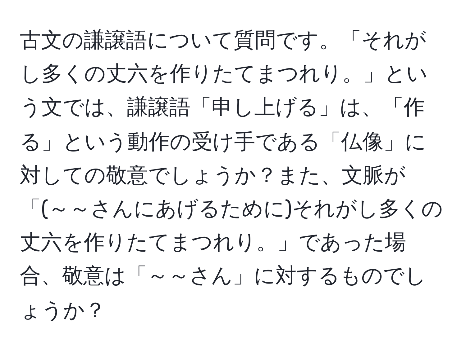 古文の謙譲語について質問です。「それがし多くの丈六を作りたてまつれり。」という文では、謙譲語「申し上げる」は、「作る」という動作の受け手である「仏像」に対しての敬意でしょうか？また、文脈が「(～～さんにあげるために)それがし多くの丈六を作りたてまつれり。」であった場合、敬意は「～～さん」に対するものでしょうか？