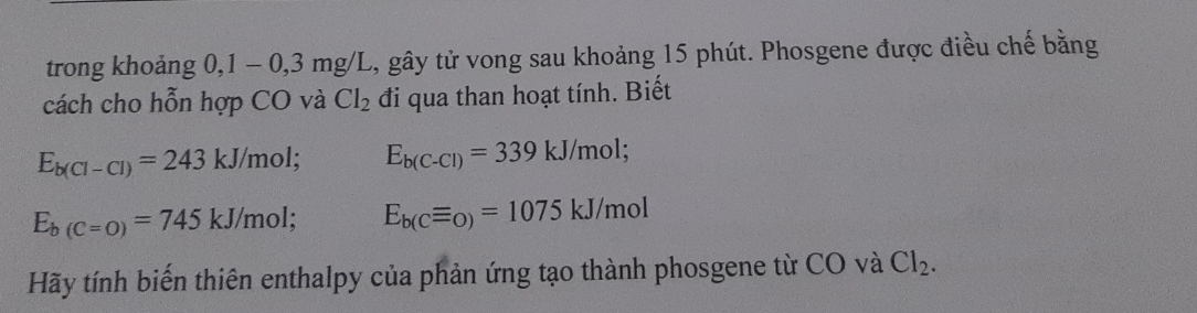 trong khoảng 0, 1 - 0,3 mg/I C, gây tử vong sau khoảng 15 phút. Phosgene được điều chế bằng 
cách cho hỗn hợp CO và Cl_2 đi qua than hoạt tính. Biết
E_b(Cl-Cl)=243kJ/mol; E_b(C-Cl)=339kJ/mol;
E_b(C=O)=745kJ/mol; E_b(Cequiv _O)=1075kJ/mol
Hãy tính biến thiên enthalpy của phản ứng tạo thành phosgene từ CO và Cl_2.