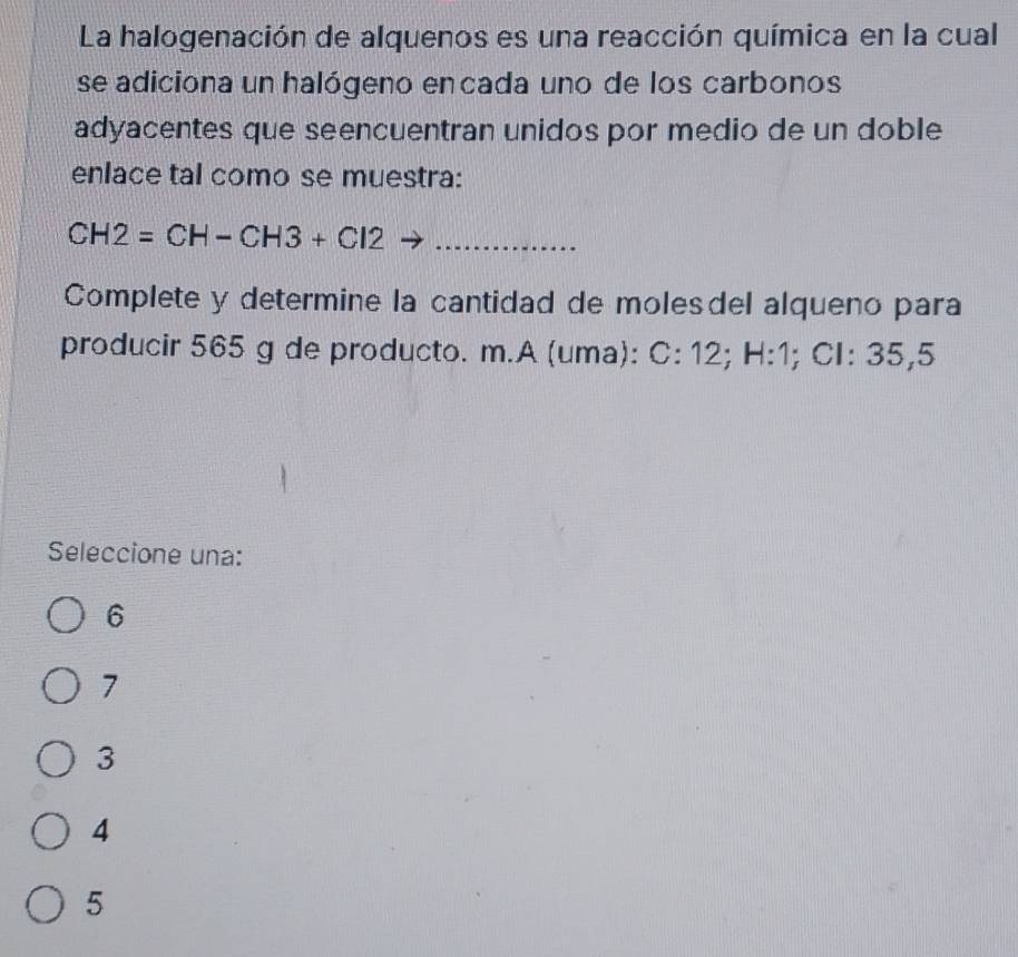 La halogenación de alquenos es una reacción química en la cual
se adiciona un halógeno encada uno de los carbonos
adyacentes que seencuentran unidos por medio de un doble
enlace tal como se muestra:
CH2=CH-CH3+Cl2 _
Complete y determine la cantidad de moles del alqueno para
producir 565 g de producto. m.A (uma): C:12; H:1; Cl: 35,5
Seleccione una:
6
7
3
4
5