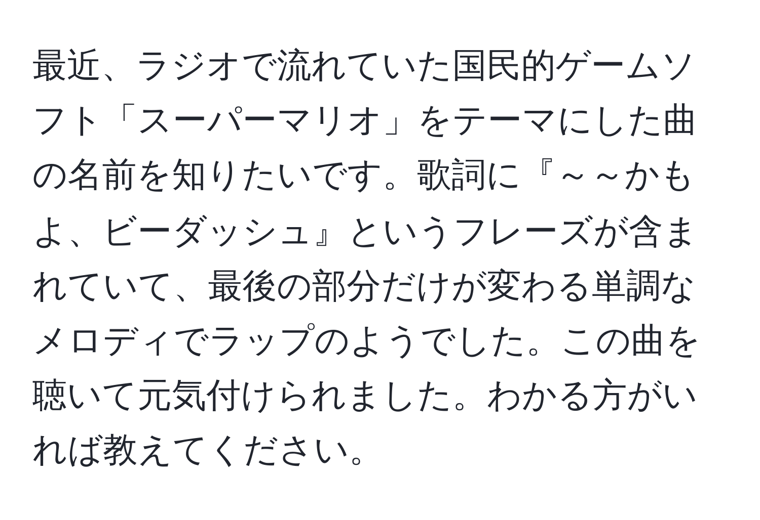 最近、ラジオで流れていた国民的ゲームソフト「スーパーマリオ」をテーマにした曲の名前を知りたいです。歌詞に『～～かもよ、ビーダッシュ』というフレーズが含まれていて、最後の部分だけが変わる単調なメロディでラップのようでした。この曲を聴いて元気付けられました。わかる方がいれば教えてください。